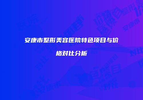 安康市整形美容医院特色项目与价格对比分析