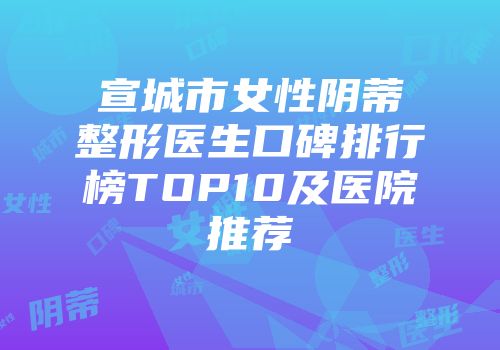 宣城市女性阴蒂整形医生口碑排行榜TOP10及医院推荐