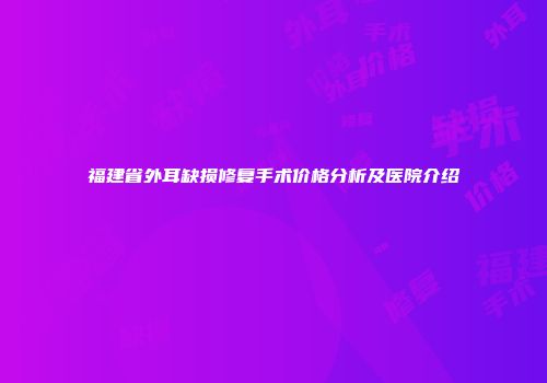 福建省外耳缺损修复手术价格分析及医院介绍