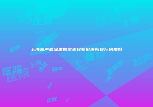 上海超声去除黑眼圈美容整形医院排行榜揭晓