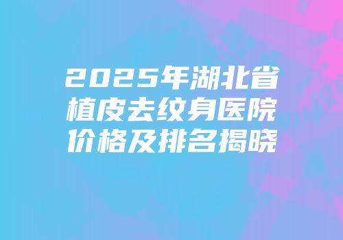 2025年湖北省植皮去纹身医院价格及排名揭晓
