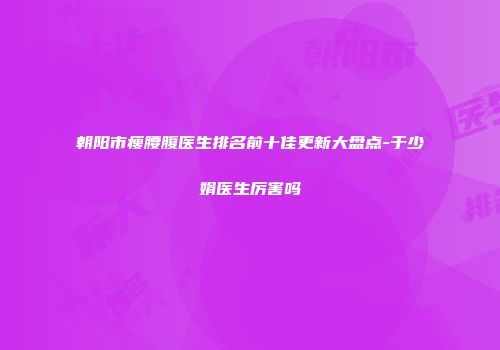 朝阳市瘦腰腹医生排名前十佳更新大盘点-于少娟医生厉害吗