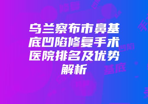 乌兰察布市鼻基底凹陷修复手术医院排名及优势解析