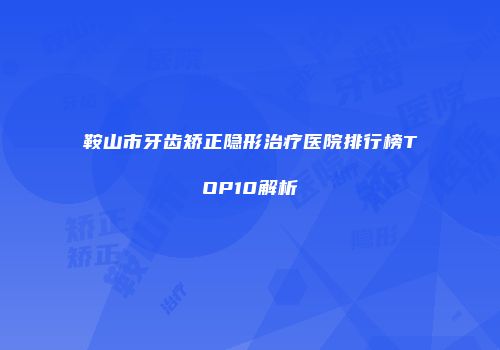 鞍山市牙齿矫正隐形治疗医院排行榜TOP10解析