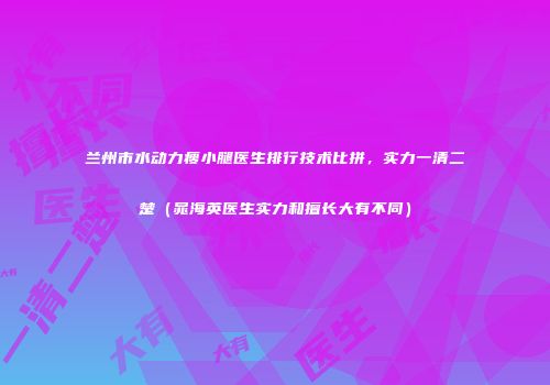 兰州市水动力瘦小腿医生排行技术比拼，实力一清二楚（晁海英医生实力和擅长大有不同）