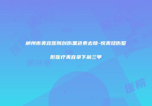 郴州市美容医院创伤黑色素去除-悦美烧伤整形医疗美容拿下前三甲