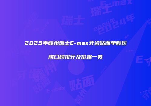2025年赣州瑞士E-max牙齿贴面单颗医院口碑排行及价格一览