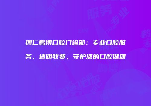 铜仁鹏博口腔门诊部：专业口腔服务，透明收费，守护您的口腔健康
