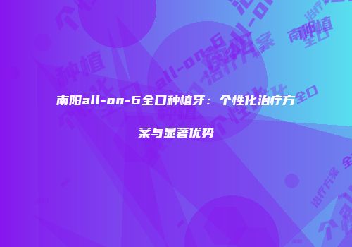 南阳all-on-6全口种植牙：个性化治疗方案与显著优势