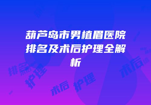葫芦岛市男植眉医院排名及术后护理全解析
