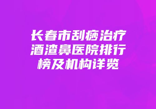 长春市刮痧治疗酒渣鼻医院排行榜及机构详览