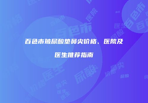 百色市玻尿酸垫鼻尖价格、医院及医生推荐指南
