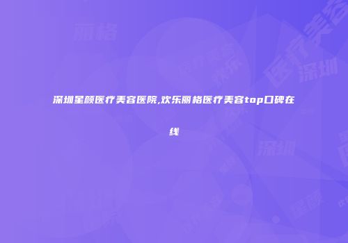 深圳星颜医疗美容医院,欢乐丽格医疗美容top口碑在线