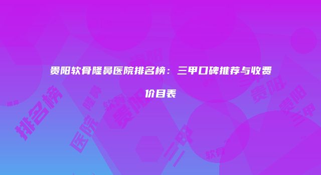 贵阳软骨隆鼻医院排名榜：三甲口碑推荐与收费价目表