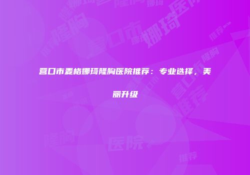 营口市麦格娜琦隆胸医院推荐：专业选择，美丽升级