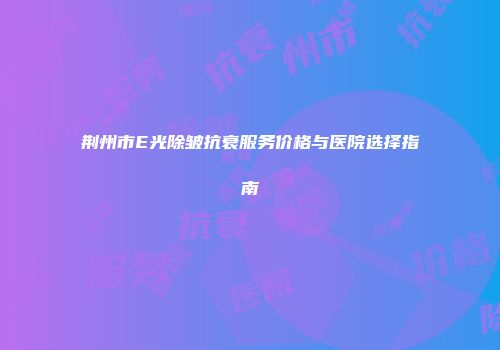 荆州市E光除皱抗衰服务价格与医院选择指南
