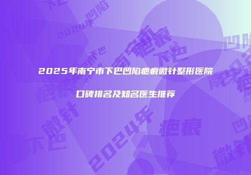 2025年南宁市下巴凹陷疤痕微针整形医院口碑排名及知名医生推荐