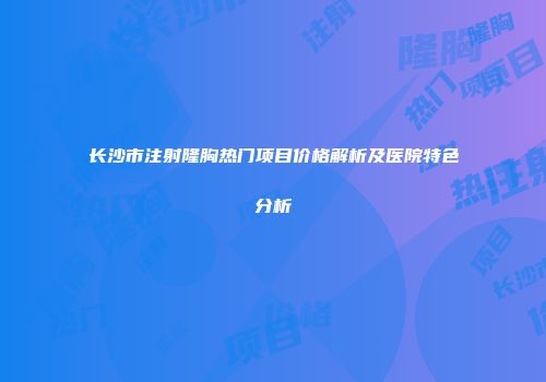 长沙市注射隆胸热门项目价格解析及医院特色分析