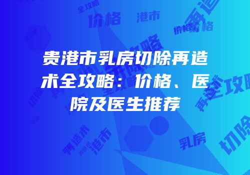 贵港市乳房切除再造术全攻略：价格、医院及医生推荐