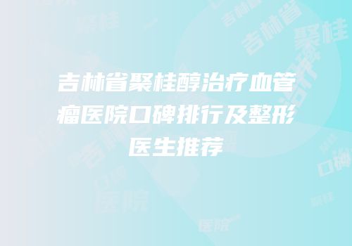 吉林省聚桂醇治疗血管瘤医院口碑排行及整形医生推荐