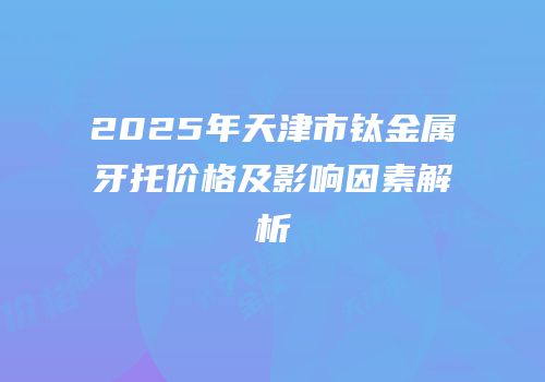 2025年天津市钛金属牙托价格及影响因素解析