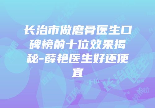长治市做磨骨医生口碑榜前十位效果揭秘-薛艳医生好还便宜