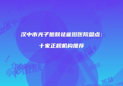 汉中市光子嫩肤祛雀斑医院盘点：十家正规机构推荐