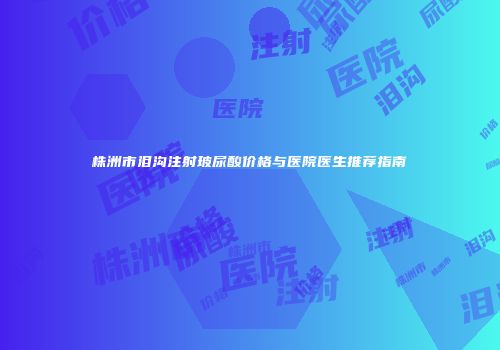 株洲市泪沟注射玻尿酸价格与医院医生推荐指南