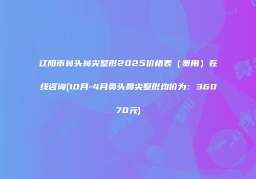 辽阳市鼻头鼻尖整形2025价格表（费用）在线咨询(10月-4月鼻头鼻尖整形均价为：36070元)