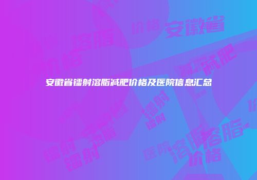 安徽省镭射溶脂减肥价格及医院信息汇总
