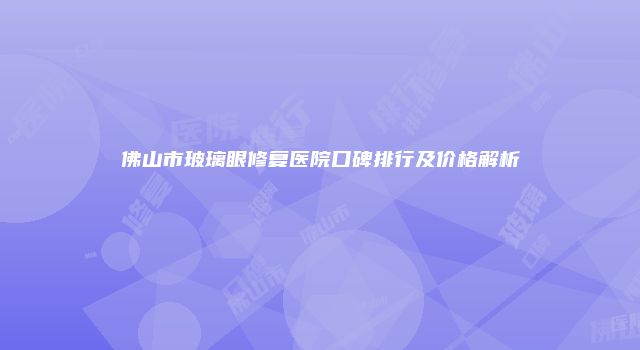 佛山市玻璃眼修复医院口碑排行及价格解析