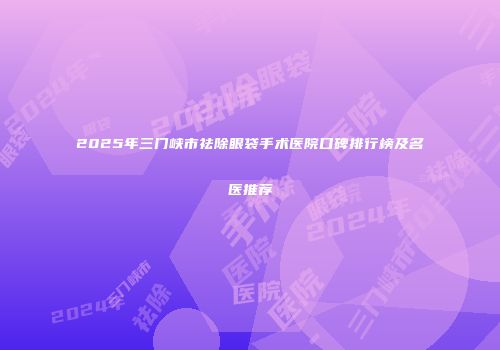 2025年三门峡市祛除眼袋手术医院口碑排行榜及名医推荐