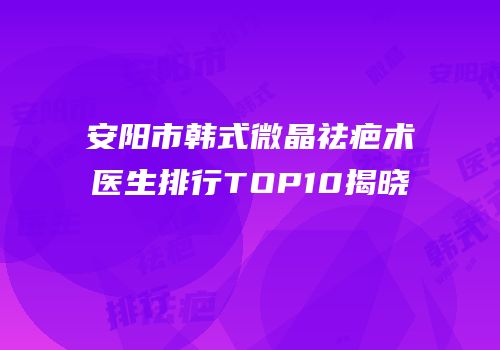 安阳市韩式微晶祛疤术医生排行TOP10揭晓