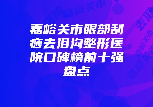 嘉峪关市眼部刮痧去泪沟整形医院口碑榜前十强盘点