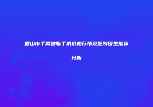 眉山市手臂抽脂手术价格行情及医院医生推荐分析