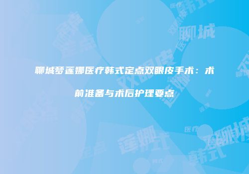 聊城梦莲娜医疗韩式定点双眼皮手术：术前准备与术后护理要点