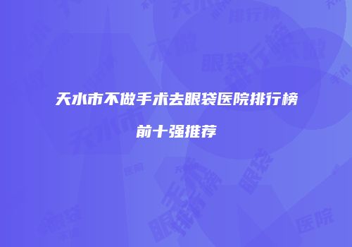天水市不做手术去眼袋医院排行榜前十强推荐