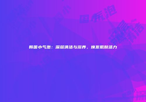 韩国小气泡：深层清洁与滋养，焕发肌肤活力