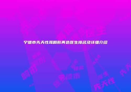 宁德市先天性耳畸形再造医生排名及详细介绍