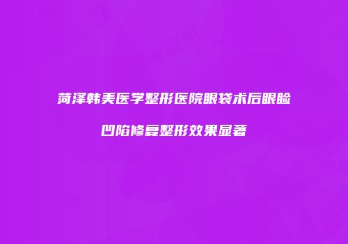 菏泽韩美医学整形医院眼袋术后眼睑凹陷修复整形效果显著