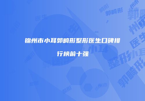 锦州市小耳郭畸形整形医生口碑排行榜前十强