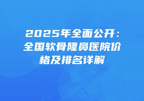 2025年全面公开：全国软骨隆鼻医院价格及排名详解