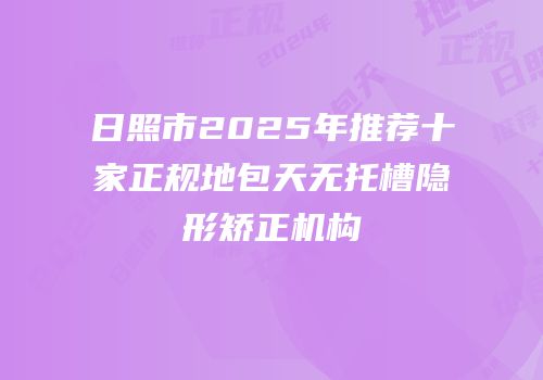 日照市2025年推荐十家正规地包天无托槽隐形矫正机构