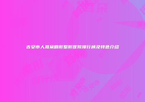 吉安市人耳朵畸形整形医院排行榜及特色介绍