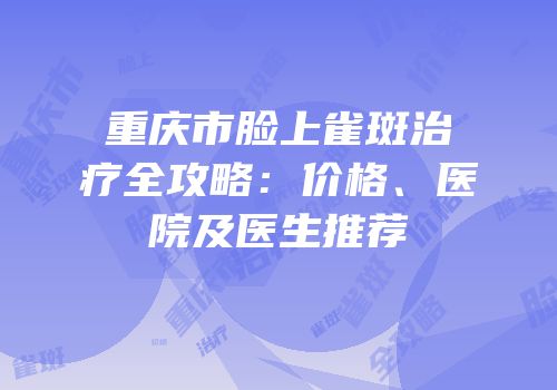 重庆市脸上雀斑治疗全攻略：价格、医院及医生推荐