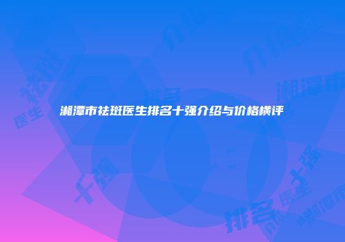 湘潭市祛斑医生排名十强介绍与价格横评