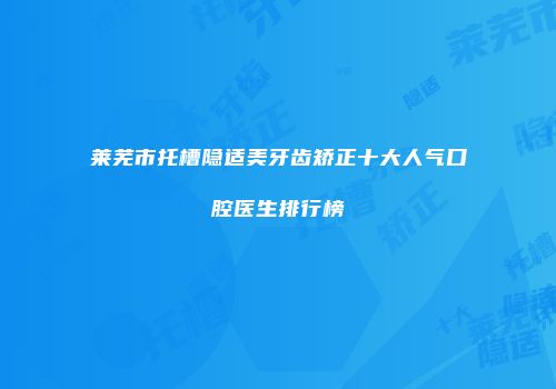 莱芜市托槽隐适美牙齿矫正十大人气口腔医生排行榜