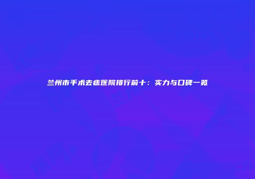 兰州市手术去痣医院排行前十：实力与口碑一览
