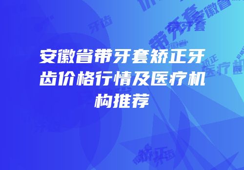 安徽省带牙套矫正牙齿价格行情及医疗机构推荐
