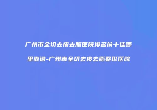 广州市全切去皮去脂医院排名前十佳哪里靠谱-广州市全切去皮去脂整形医院